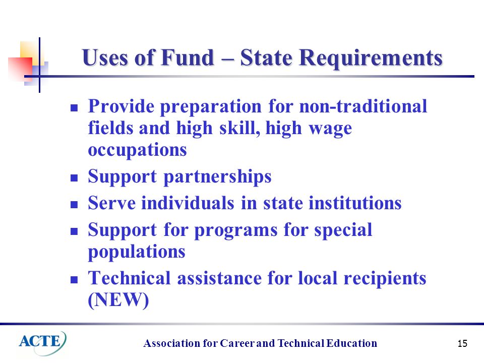 Association for Career and Technical Education 15 Uses of Fund – State Requirements Provide preparation for non-traditional fields and high skill, high wage occupations Support partnerships Serve individuals in state institutions Support for programs for special populations Technical assistance for local recipients (NEW)