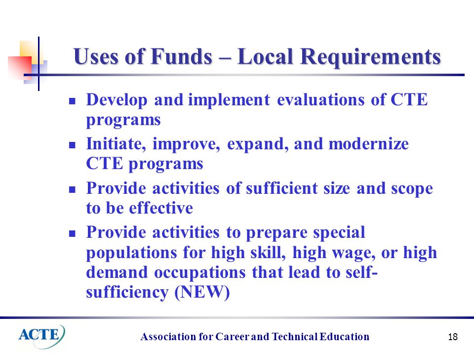 Association for Career and Technical Education 18 Uses of Funds – Local Requirements Develop and implement evaluations of CTE programs Initiate, improve, expand, and modernize CTE programs Provide activities of sufficient size and scope to be effective Provide activities to prepare special populations for high skill, high wage, or high demand occupations that lead to self- sufficiency (NEW)