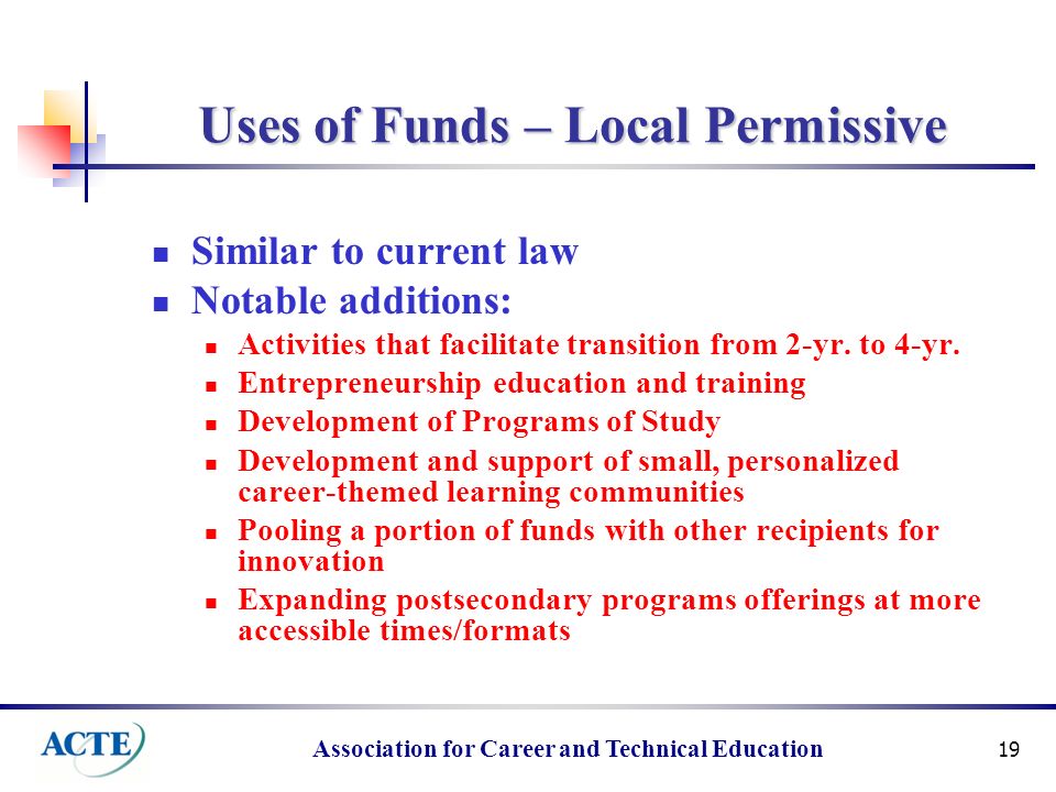 Association for Career and Technical Education 19 Uses of Funds – Local Permissive Similar to current law Notable additions: Activities that facilitate transition from 2-yr.