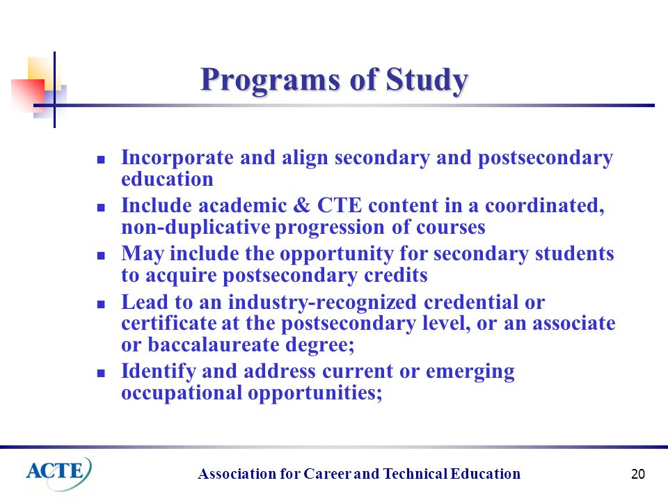 Association for Career and Technical Education 20 Programs of Study Incorporate and align secondary and postsecondary education Include academic & CTE content in a coordinated, non-duplicative progression of courses May include the opportunity for secondary students to acquire postsecondary credits Lead to an industry-recognized credential or certificate at the postsecondary level, or an associate or baccalaureate degree; Identify and address current or emerging occupational opportunities;