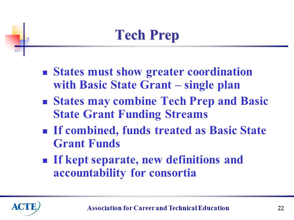 Association for Career and Technical Education 22 Tech Prep States must show greater coordination with Basic State Grant – single plan States may combine Tech Prep and Basic State Grant Funding Streams If combined, funds treated as Basic State Grant Funds If kept separate, new definitions and accountability for consortia