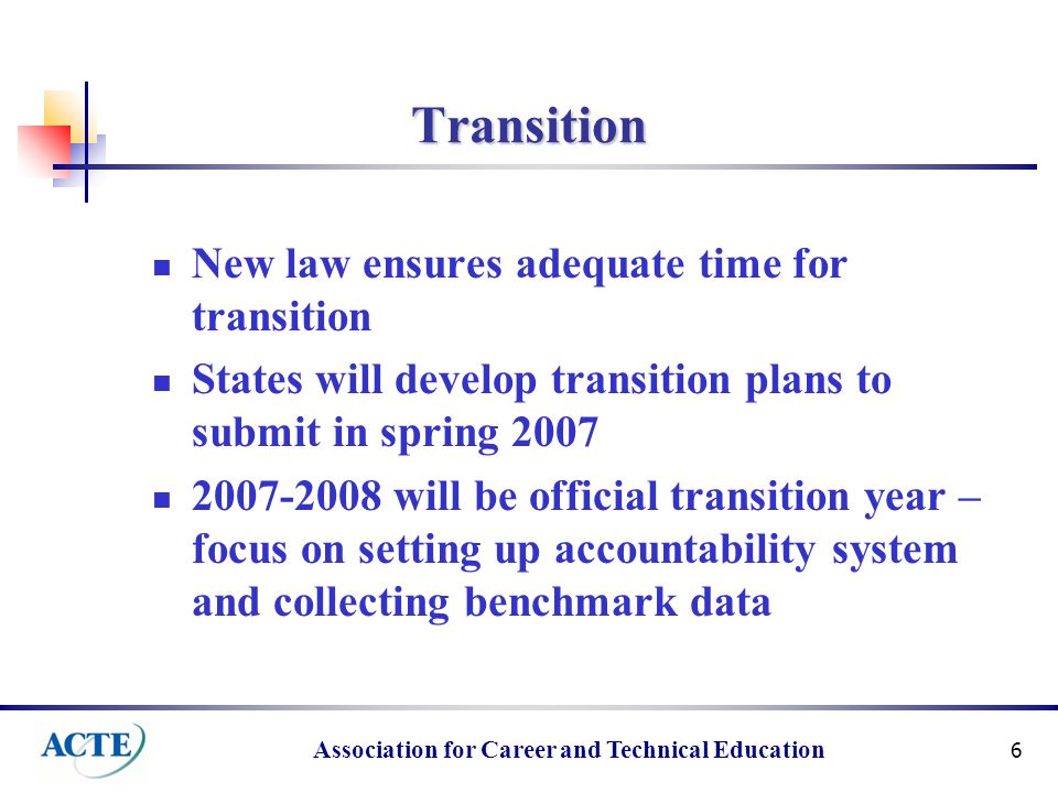 Association for Career and Technical Education 6 Transition New law ensures adequate time for transition States will develop transition plans to submit in spring will be official transition year – focus on setting up accountability system and collecting benchmark data