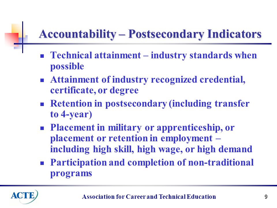 Association for Career and Technical Education 9 Accountability – Postsecondary Indicators Technical attainment – industry standards when possible Attainment of industry recognized credential, certificate, or degree Retention in postsecondary (including transfer to 4-year) Placement in military or apprenticeship, or placement or retention in employment – including high skill, high wage, or high demand Participation and completion of non-traditional programs