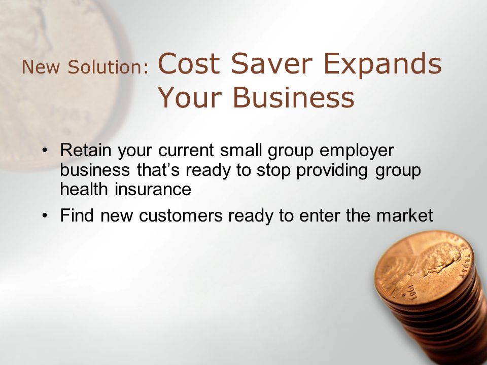 Cost Saver Expands Your Business New Solution: Retain your current small group employer business thats ready to stop providing group health insurance Find new customers ready to enter the market