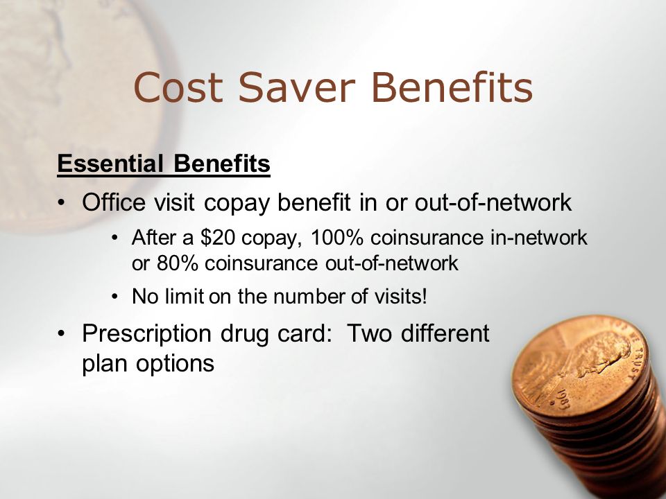 Cost Saver Benefits Essential Benefits Office visit copay benefit in or out-of-network After a $20 copay, 100% coinsurance in-network or 80% coinsurance out-of-network No limit on the number of visits.