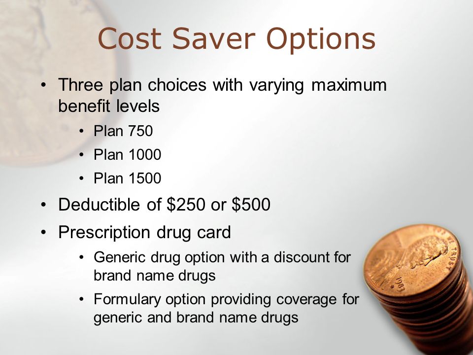 Cost Saver Options Three plan choices with varying maximum benefit levels Plan 750 Plan 1000 Plan 1500 Deductible of $250 or $500 Prescription drug card Generic drug option with a discount for brand name drugs Formulary option providing coverage for generic and brand name drugs