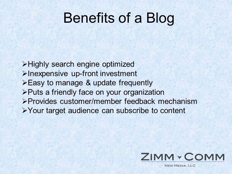 Benefits of a Blog Highly search engine optimized Inexpensive up-front investment Easy to manage & update frequently Puts a friendly face on your organization Provides customer/member feedback mechanism Your target audience can subscribe to content