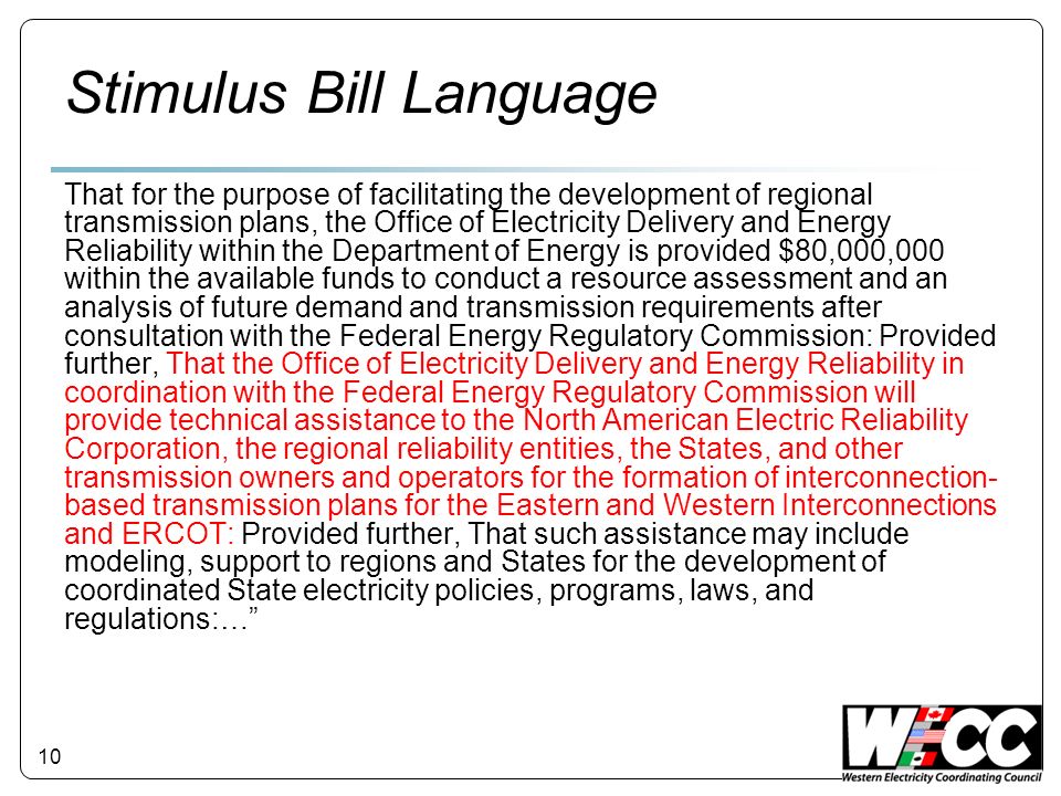 10 Stimulus Bill Language That for the purpose of facilitating the development of regional transmission plans, the Office of Electricity Delivery and Energy Reliability within the Department of Energy is provided $80,000,000 within the available funds to conduct a resource assessment and an analysis of future demand and transmission requirements after consultation with the Federal Energy Regulatory Commission: Provided further, That the Office of Electricity Delivery and Energy Reliability in coordination with the Federal Energy Regulatory Commission will provide technical assistance to the North American Electric Reliability Corporation, the regional reliability entities, the States, and other transmission owners and operators for the formation of interconnection- based transmission plans for the Eastern and Western Interconnections and ERCOT: Provided further, That such assistance may include modeling, support to regions and States for the development of coordinated State electricity policies, programs, laws, and regulations:…