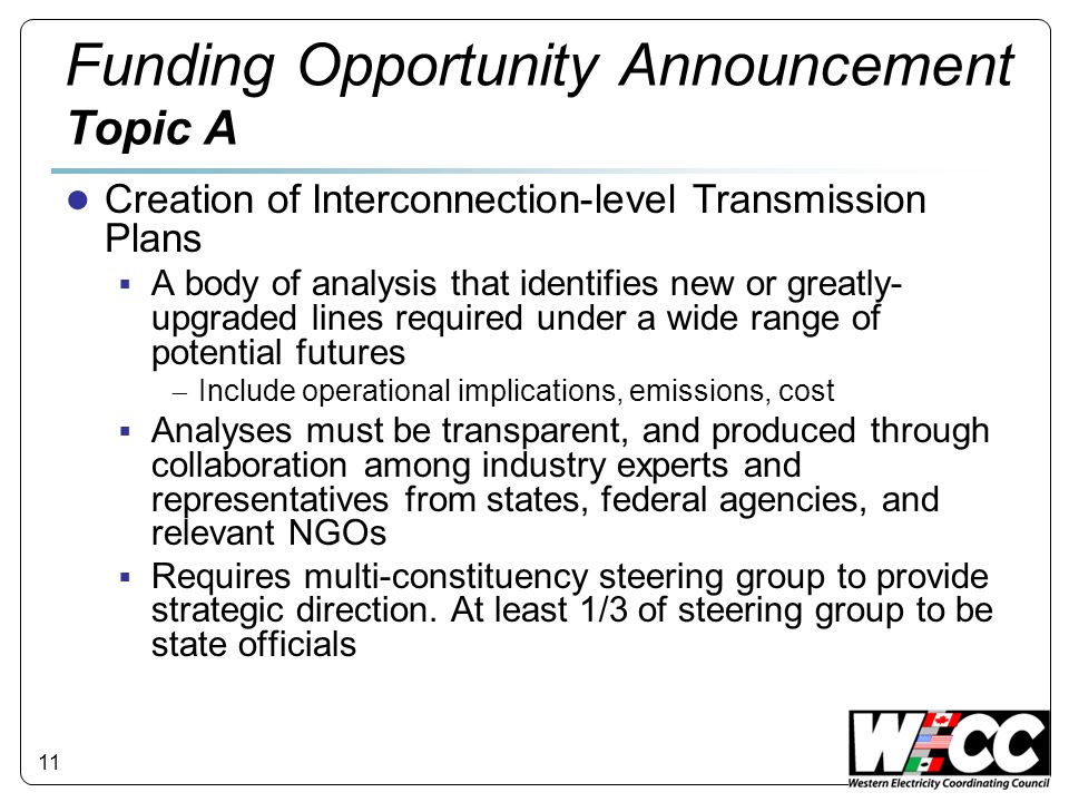 11 Funding Opportunity Announcement Topic A Creation of Interconnection-level Transmission Plans A body of analysis that identifies new or greatly- upgraded lines required under a wide range of potential futures Include operational implications, emissions, cost Analyses must be transparent, and produced through collaboration among industry experts and representatives from states, federal agencies, and relevant NGOs Requires multi-constituency steering group to provide strategic direction.
