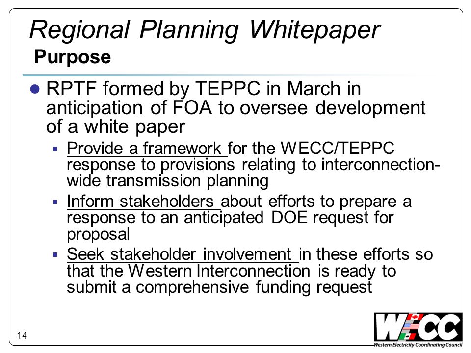 14 Regional Planning Whitepaper Purpose RPTF formed by TEPPC in March in anticipation of FOA to oversee development of a white paper Provide a framework for the WECC/TEPPC response to provisions relating to interconnection- wide transmission planning Inform stakeholders about efforts to prepare a response to an anticipated DOE request for proposal Seek stakeholder involvement in these efforts so that the Western Interconnection is ready to submit a comprehensive funding request