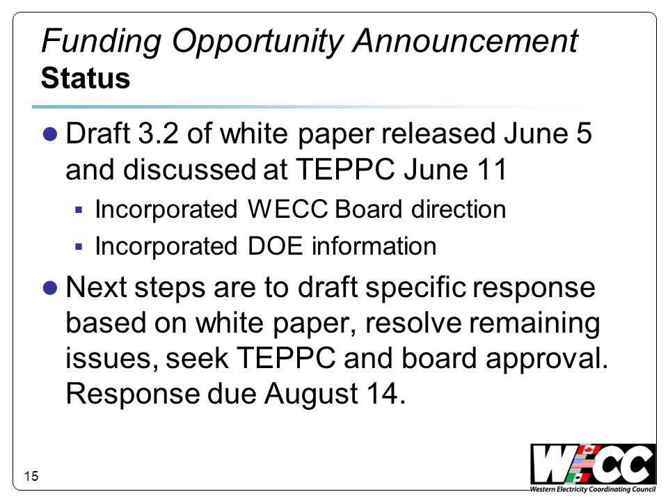 15 Funding Opportunity Announcement Status Draft 3.2 of white paper released June 5 and discussed at TEPPC June 11 Incorporated WECC Board direction Incorporated DOE information Next steps are to draft specific response based on white paper, resolve remaining issues, seek TEPPC and board approval.