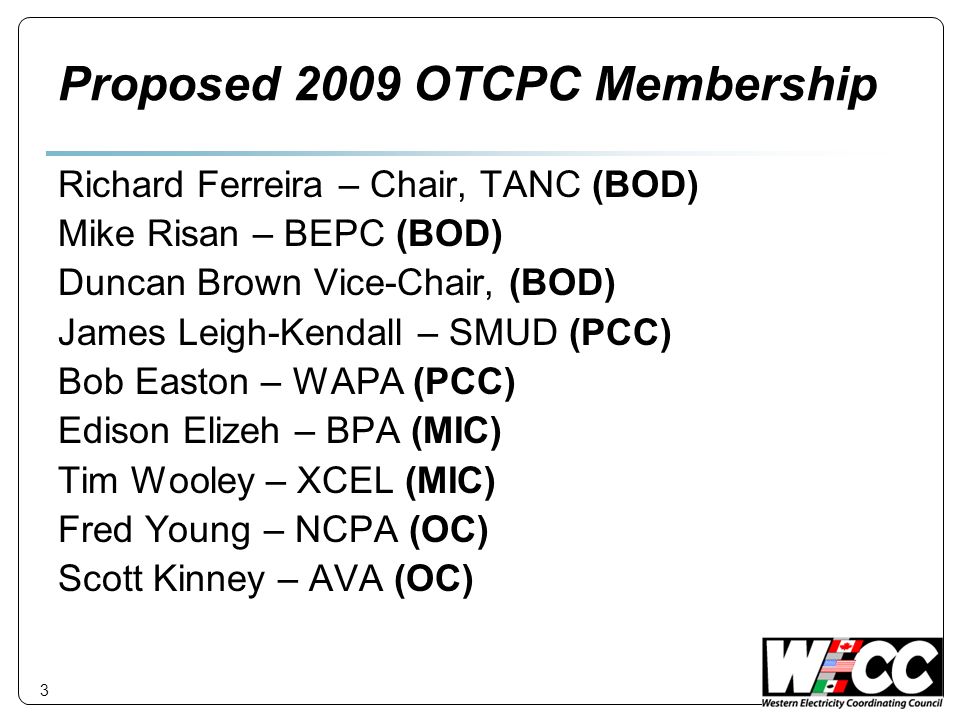 Proposed 2009 OTCPC Membership Richard Ferreira – Chair, TANC (BOD) Mike Risan – BEPC (BOD) Duncan Brown Vice-Chair, (BOD) James Leigh-Kendall – SMUD (PCC) Bob Easton – WAPA (PCC) Edison Elizeh – BPA (MIC) Tim Wooley – XCEL (MIC) Fred Young – NCPA (OC) Scott Kinney – AVA (OC) 3