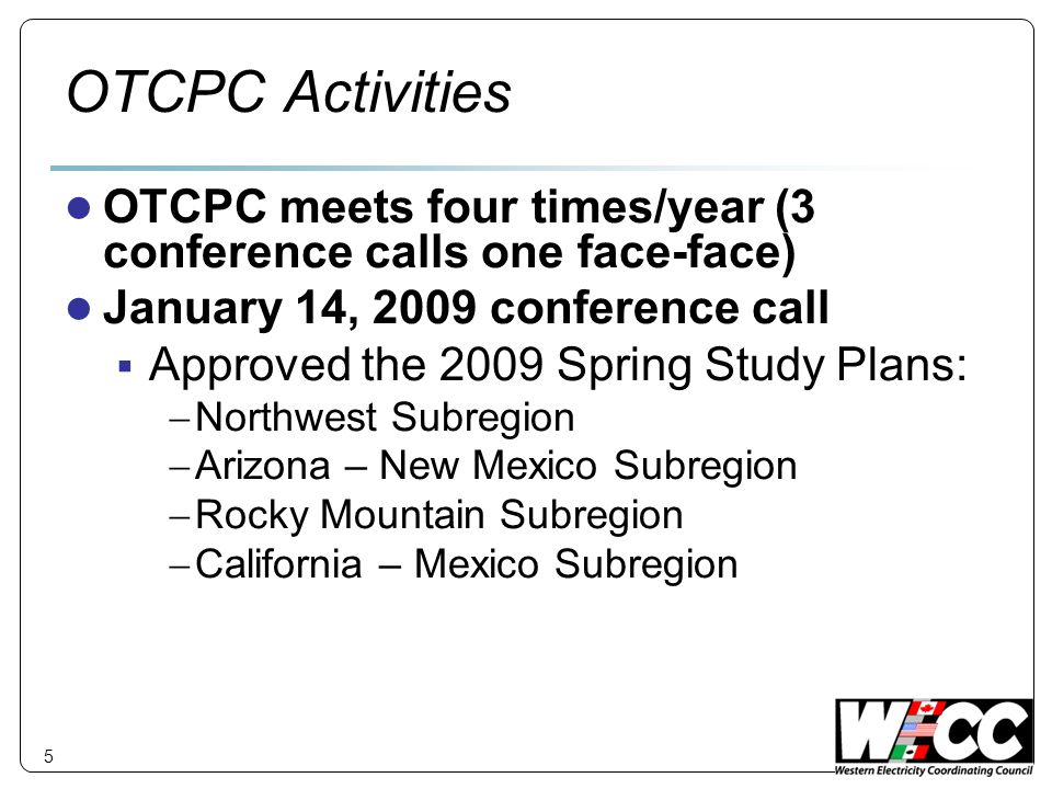 5 OTCPC Activities OTCPC meets four times/year (3 conference calls one face-face) January 14, 2009 conference call Approved the 2009 Spring Study Plans: Northwest Subregion Arizona – New Mexico Subregion Rocky Mountain Subregion California – Mexico Subregion