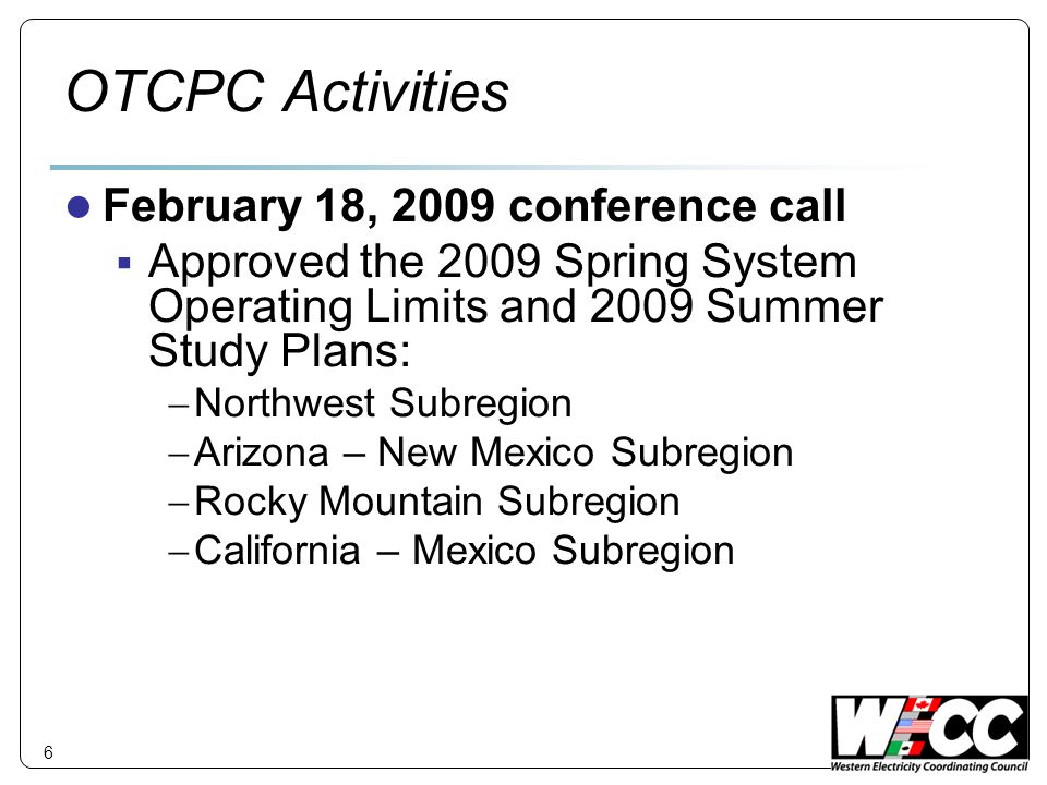 6 OTCPC Activities February 18, 2009 conference call Approved the 2009 Spring System Operating Limits and 2009 Summer Study Plans: Northwest Subregion Arizona – New Mexico Subregion Rocky Mountain Subregion California – Mexico Subregion