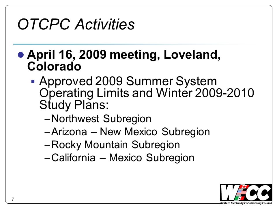 7 OTCPC Activities April 16, 2009 meeting, Loveland, Colorado Approved 2009 Summer System Operating Limits and Winter Study Plans: Northwest Subregion Arizona – New Mexico Subregion Rocky Mountain Subregion California – Mexico Subregion