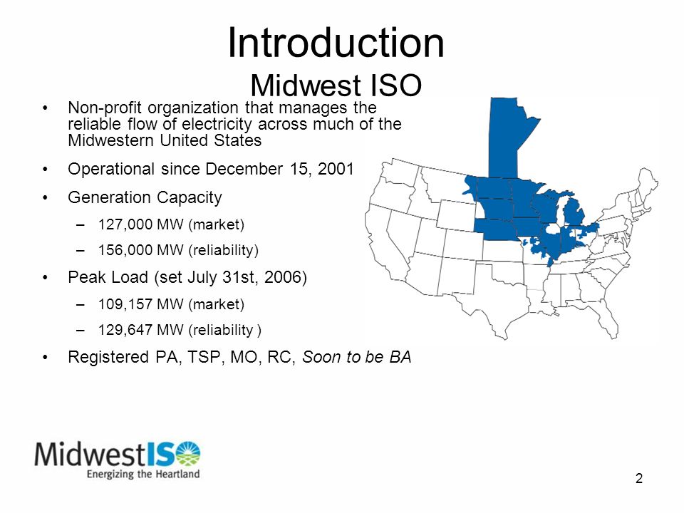 2 Introduction Midwest ISO Non-profit organization that manages the reliable flow of electricity across much of the Midwestern United States Operational since December 15, 2001 Generation Capacity –127,000 MW (market) –156,000 MW (reliability) Peak Load (set July 31st, 2006) –109,157 MW (market) –129,647 MW (reliability ) Registered PA, TSP, MO, RC, Soon to be BA