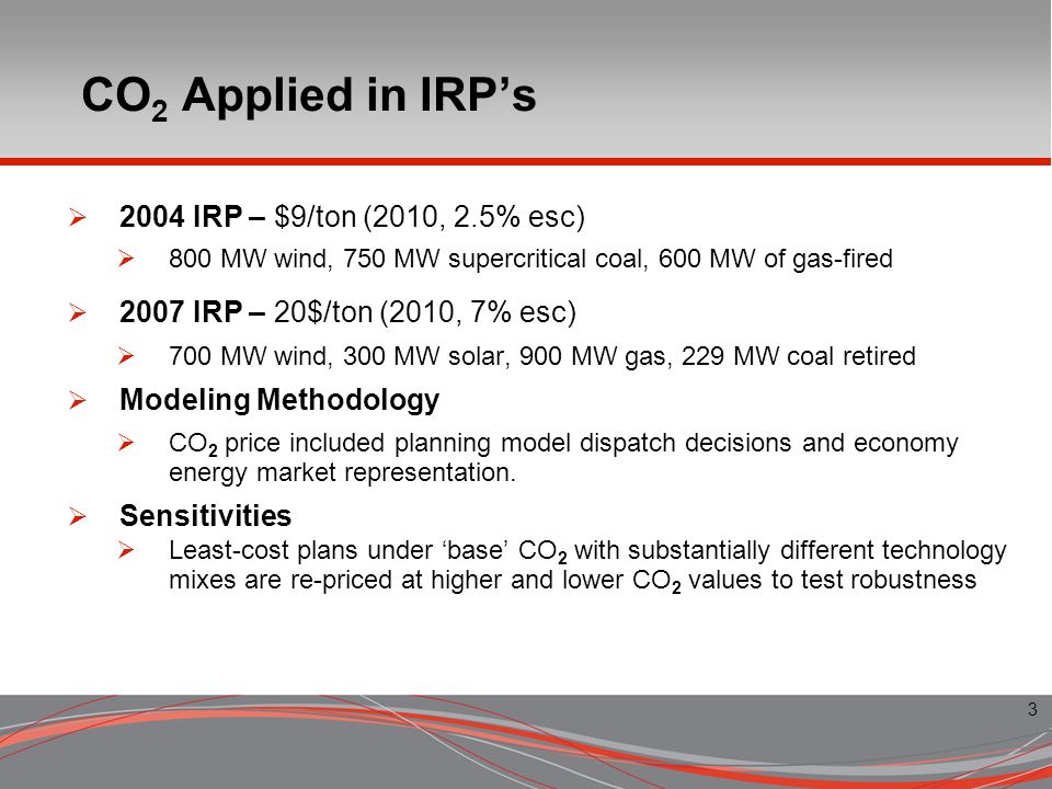 3 CO 2 Applied in IRPs 2004 IRP – $9/ton (2010, 2.5% esc) 800 MW wind, 750 MW supercritical coal, 600 MW of gas-fired 2007 IRP – 20$/ton (2010, 7% esc) 700 MW wind, 300 MW solar, 900 MW gas, 229 MW coal retired Modeling Methodology CO 2 price included planning model dispatch decisions and economy energy market representation.