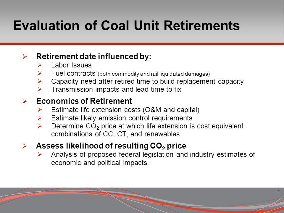 4 Evaluation of Coal Unit Retirements Retirement date influenced by: Labor Issues Fuel contracts (both commodity and rail liquidated damages) Capacity need after retired time to build replacement capacity Transmission impacts and lead time to fix Economics of Retirement Estimate life extension costs (O&M and capital) Estimate likely emission control requirements Determine CO 2 price at which life extension is cost equivalent combinations of CC, CT, and renewables.