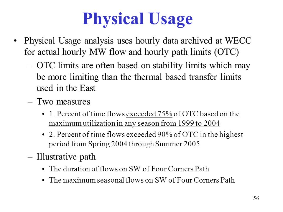 56 Physical Usage Physical Usage analysis uses hourly data archived at WECC for actual hourly MW flow and hourly path limits (OTC) –OTC limits are often based on stability limits which may be more limiting than the thermal based transfer limits used in the East –Two measures 1.