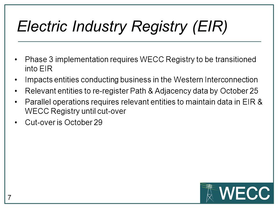 7 Phase 3 implementation requires WECC Registry to be transitioned into EIR Impacts entities conducting business in the Western Interconnection Relevant entities to re-register Path & Adjacency data by October 25 Parallel operations requires relevant entities to maintain data in EIR & WECC Registry until cut-over Cut-over is October 29 Electric Industry Registry (EIR)