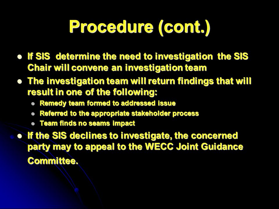 Procedure (cont.) If SIS determine the need to investigation the SIS Chair will convene an investigation team If SIS determine the need to investigation the SIS Chair will convene an investigation team The investigation team will return findings that will result in one of the following: The investigation team will return findings that will result in one of the following: Remedy team formed to addressed issue Remedy team formed to addressed issue Referred to the appropriate stakeholder process Referred to the appropriate stakeholder process Team finds no seams impact Team finds no seams impact If the SIS declines to investigate, the concerned party may to appeal to the WECC Joint Guidance Committee.