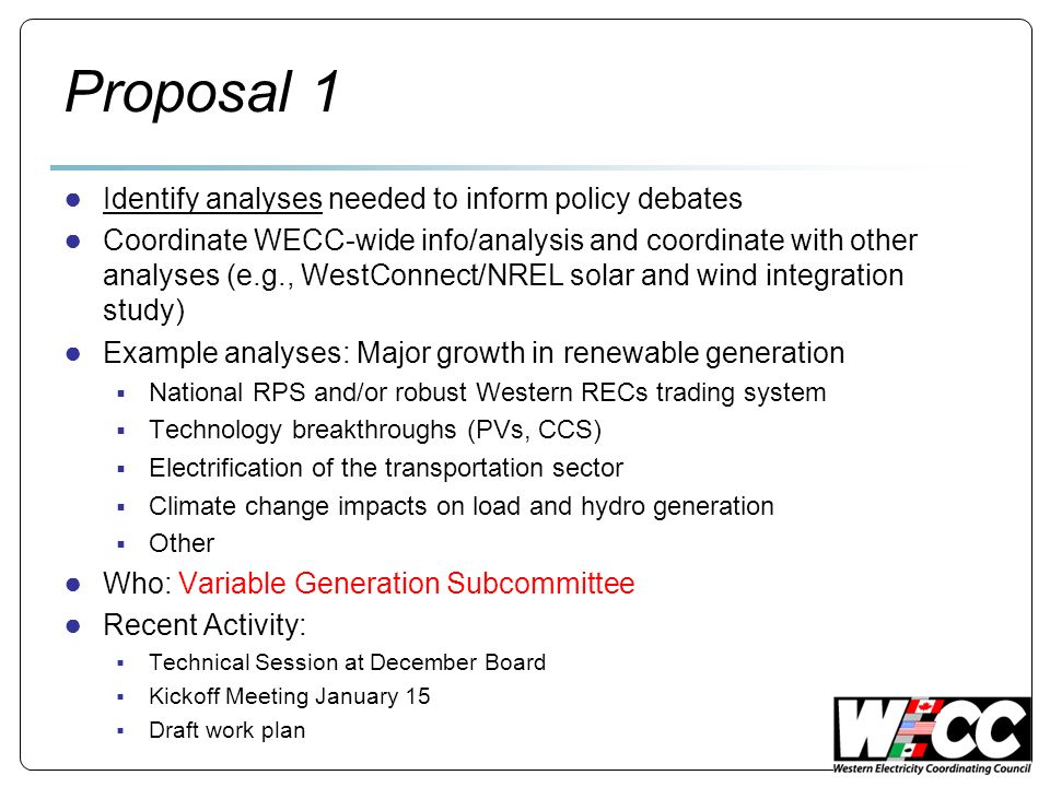 Proposal 1 Identify analyses needed to inform policy debates Coordinate WECC-wide info/analysis and coordinate with other analyses (e.g., WestConnect/NREL solar and wind integration study) Example analyses: Major growth in renewable generation National RPS and/or robust Western RECs trading system Technology breakthroughs (PVs, CCS) Electrification of the transportation sector Climate change impacts on load and hydro generation Other Who: Variable Generation Subcommittee Recent Activity: Technical Session at December Board Kickoff Meeting January 15 Draft work plan