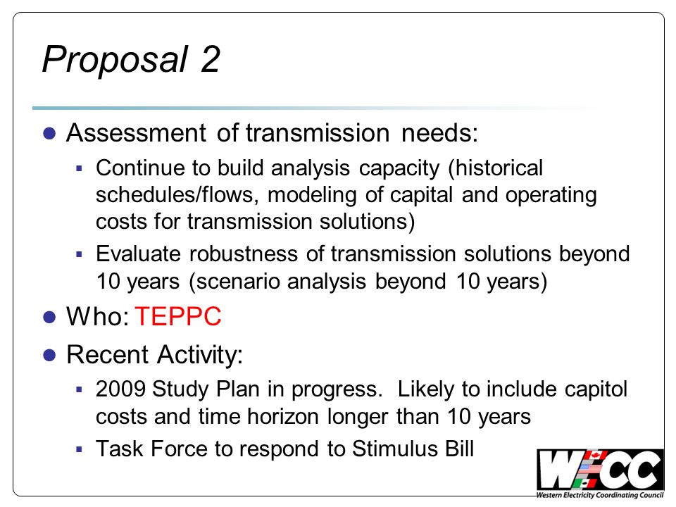 Proposal 2 Assessment of transmission needs: Continue to build analysis capacity (historical schedules/flows, modeling of capital and operating costs for transmission solutions) Evaluate robustness of transmission solutions beyond 10 years (scenario analysis beyond 10 years) Who: TEPPC Recent Activity: 2009 Study Plan in progress.