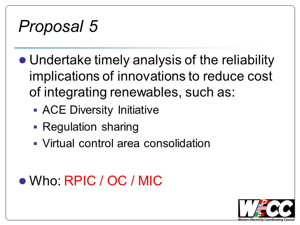 Proposal 5 Undertake timely analysis of the reliability implications of innovations to reduce cost of integrating renewables, such as: ACE Diversity Initiative Regulation sharing Virtual control area consolidation Who: RPIC / OC / MIC