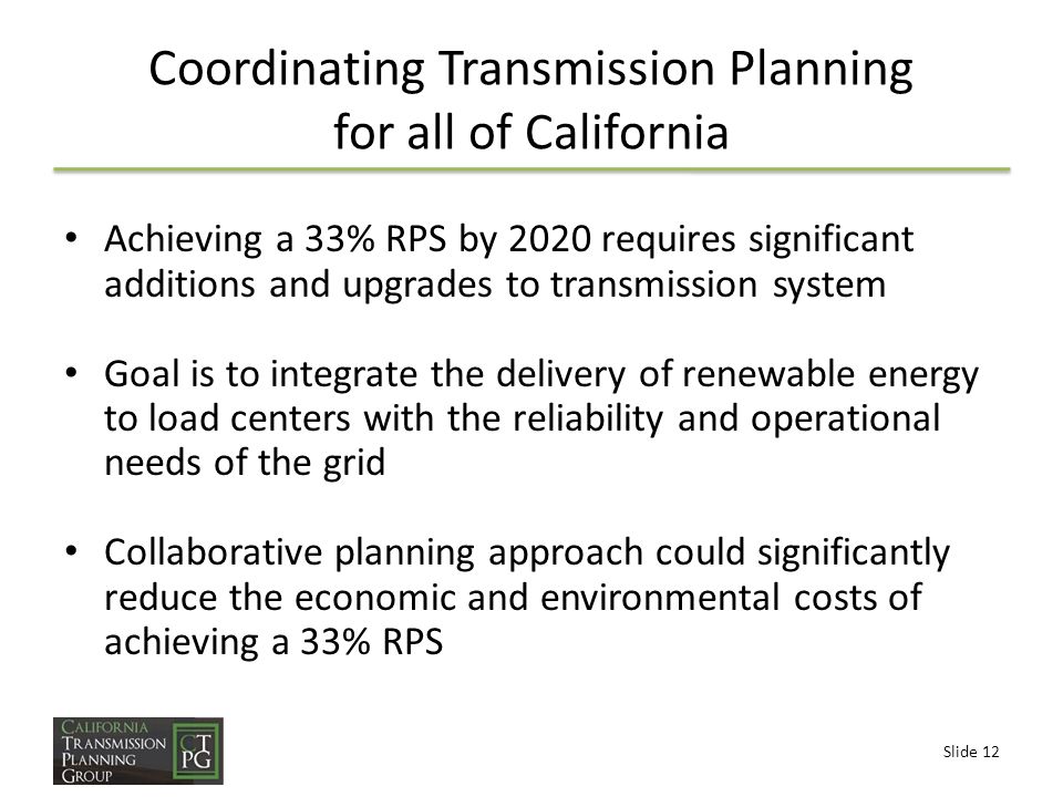 Slide 12 Coordinating Transmission Planning for all of California Achieving a 33% RPS by 2020 requires significant additions and upgrades to transmission system Goal is to integrate the delivery of renewable energy to load centers with the reliability and operational needs of the grid Collaborative planning approach could significantly reduce the economic and environmental costs of achieving a 33% RPS