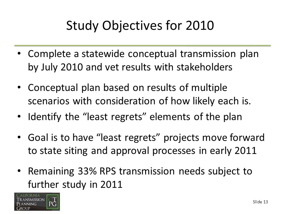 Slide 13 Study Objectives for 2010 Complete a statewide conceptual transmission plan by July 2010 and vet results with stakeholders Conceptual plan based on results of multiple scenarios with consideration of how likely each is.