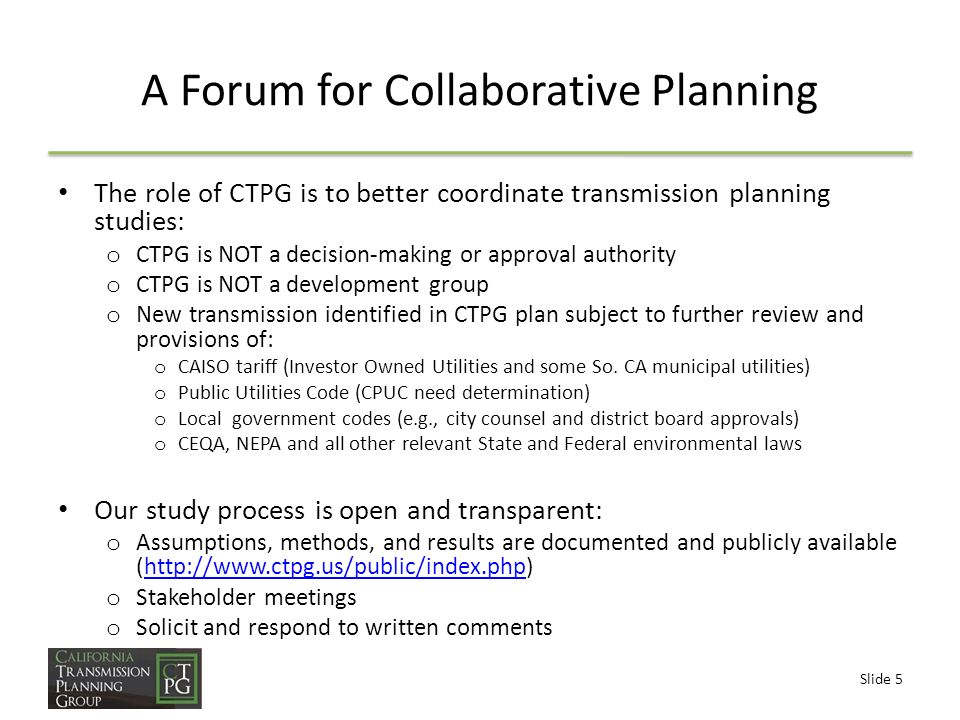 Slide 5 A Forum for Collaborative Planning The role of CTPG is to better coordinate transmission planning studies: o CTPG is NOT a decision-making or approval authority o CTPG is NOT a development group o New transmission identified in CTPG plan subject to further review and provisions of: o CAISO tariff (Investor Owned Utilities and some So.
