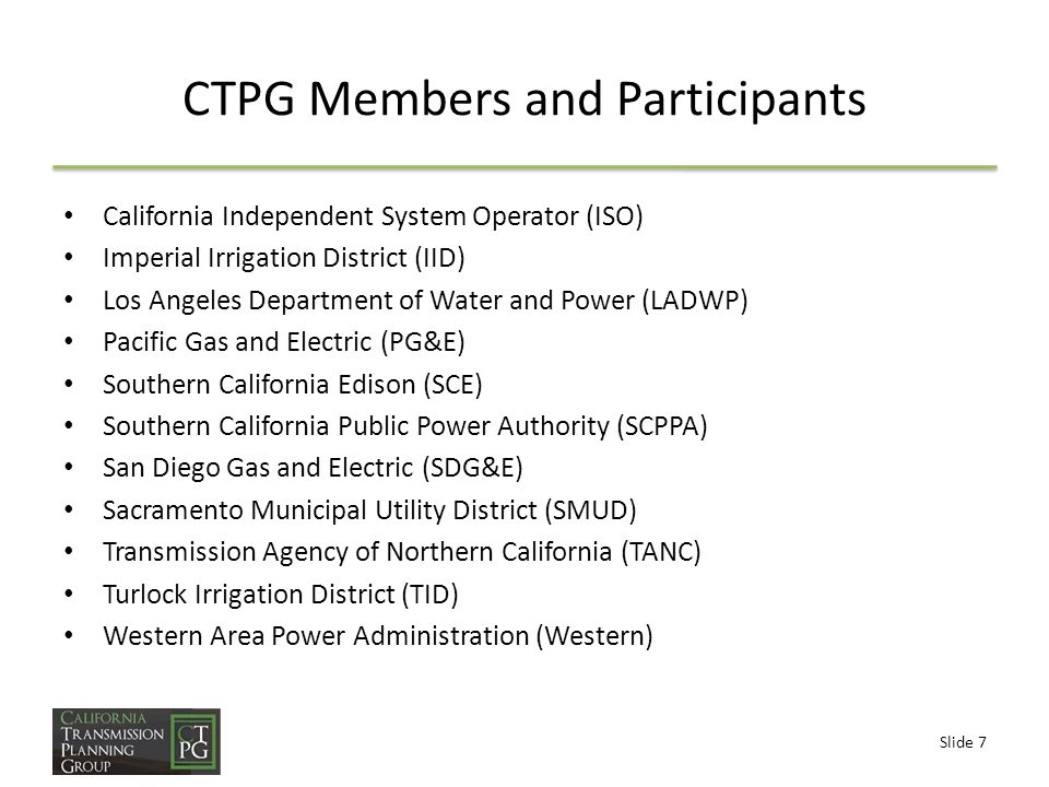 Slide 7 CTPG Members and Participants California Independent System Operator (ISO) Imperial Irrigation District (IID) Los Angeles Department of Water and Power (LADWP) Pacific Gas and Electric (PG&E) Southern California Edison (SCE) Southern California Public Power Authority (SCPPA) San Diego Gas and Electric (SDG&E) Sacramento Municipal Utility District (SMUD) Transmission Agency of Northern California (TANC) Turlock Irrigation District (TID) Western Area Power Administration (Western)