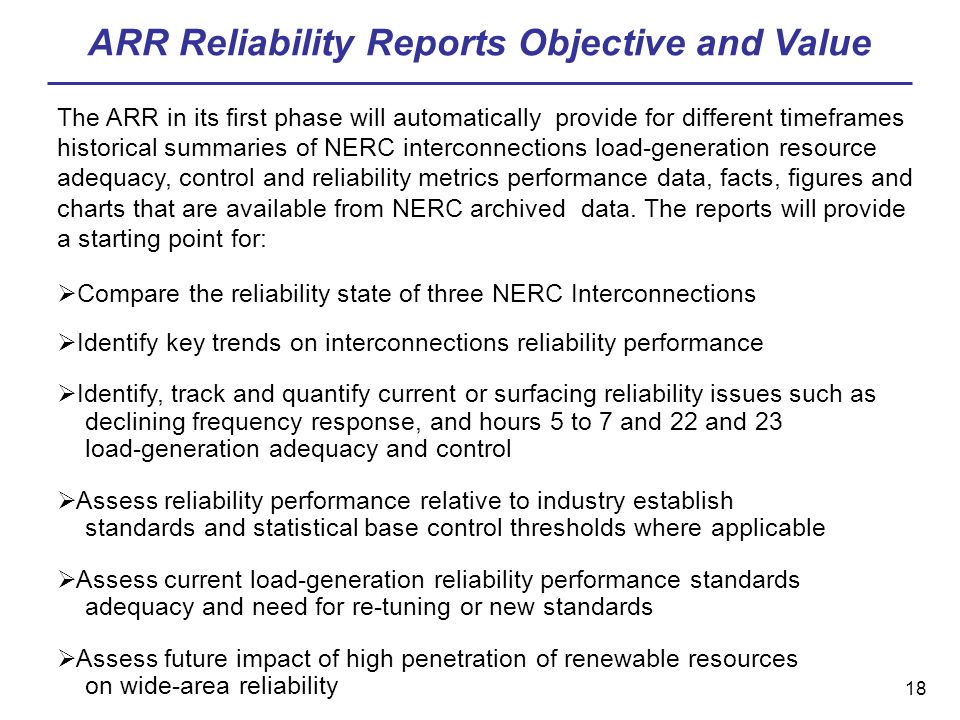 18 ARR Reliability Reports Objective and Value The ARR in its first phase will automatically provide for different timeframes historical summaries of NERC interconnections load-generation resource adequacy, control and reliability metrics performance data, facts, figures and charts that are available from NERC archived data.