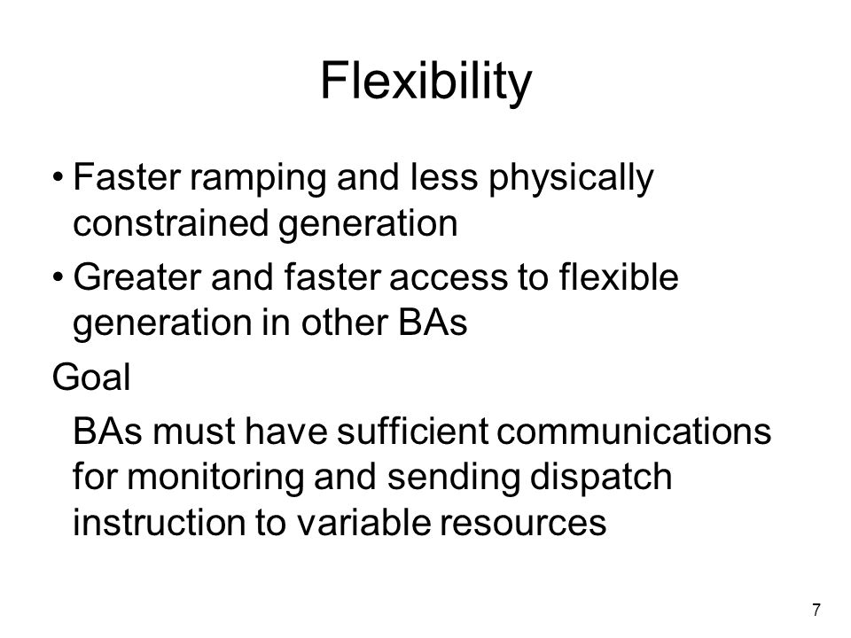 7 Flexibility Faster ramping and less physically constrained generation Greater and faster access to flexible generation in other BAs Goal BAs must have sufficient communications for monitoring and sending dispatch instruction to variable resources