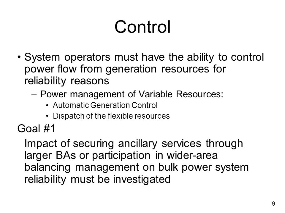 9 Control System operators must have the ability to control power flow from generation resources for reliability reasons –Power management of Variable Resources: Automatic Generation Control Dispatch of the flexible resources Goal #1 Impact of securing ancillary services through larger BAs or participation in wider-area balancing management on bulk power system reliability must be investigated