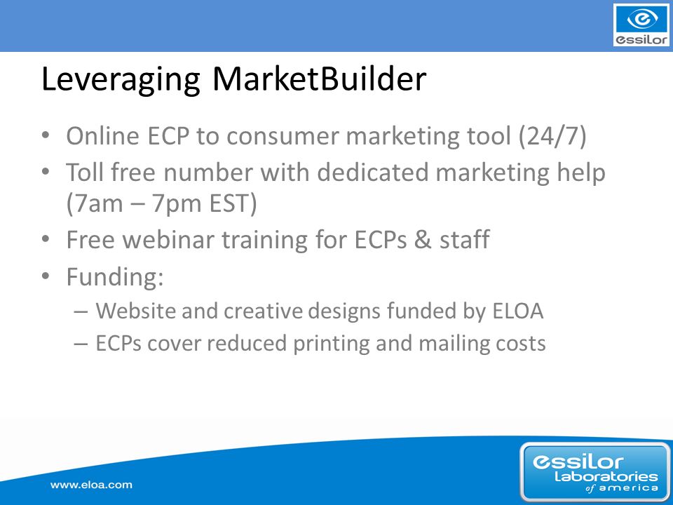 Leveraging MarketBuilder Online ECP to consumer marketing tool (24/7) Toll free number with dedicated marketing help (7am – 7pm EST) Free webinar training for ECPs & staff Funding: – Website and creative designs funded by ELOA – ECPs cover reduced printing and mailing costs
