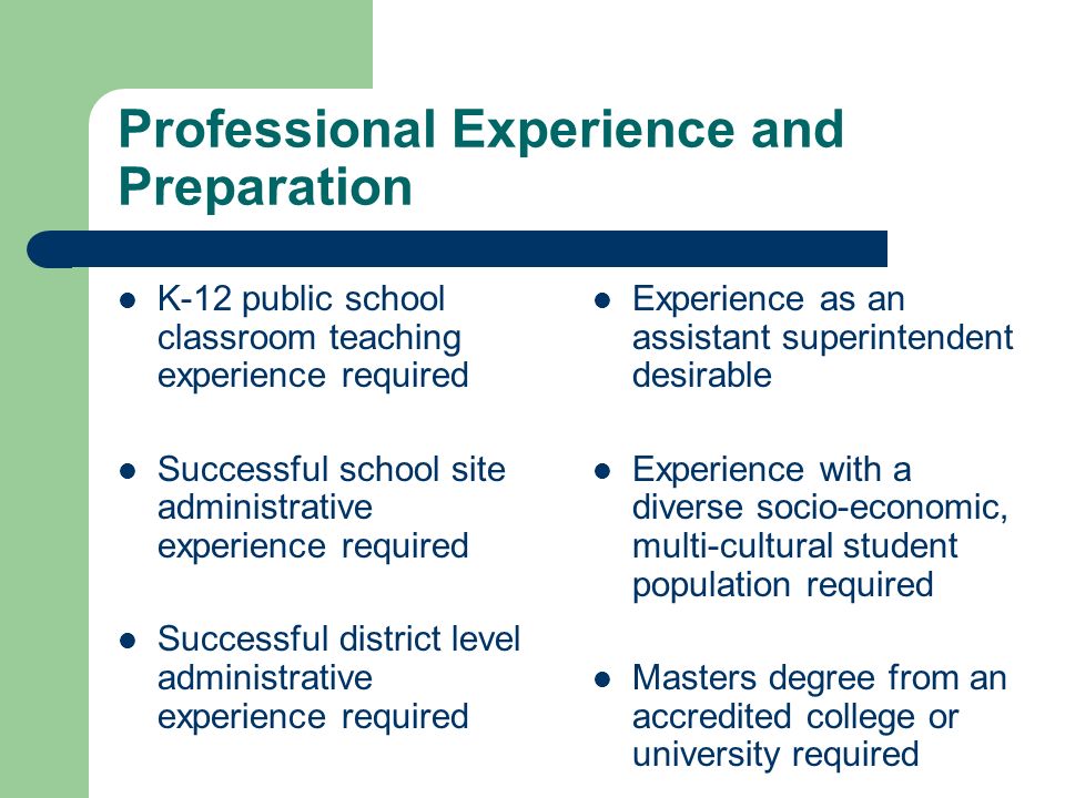 Professional Experience and Preparation K-12 public school classroom teaching experience required Successful school site administrative experience required Successful district level administrative experience required Experience as an assistant superintendent desirable Experience with a diverse socio-economic, multi-cultural student population required Masters degree from an accredited college or university required
