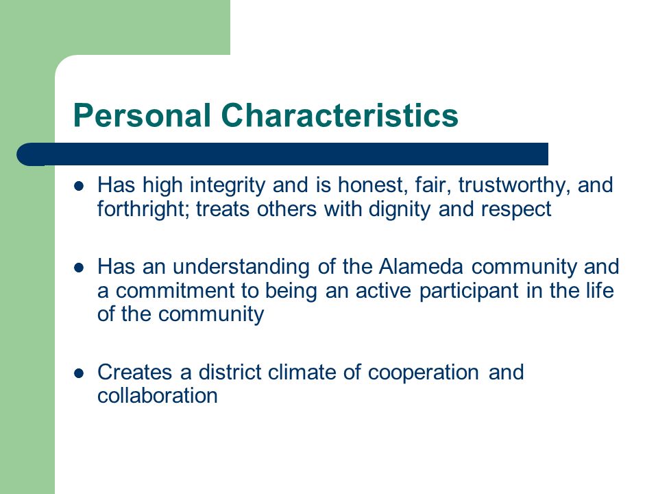 Personal Characteristics Has high integrity and is honest, fair, trustworthy, and forthright; treats others with dignity and respect Has an understanding of the Alameda community and a commitment to being an active participant in the life of the community Creates a district climate of cooperation and collaboration