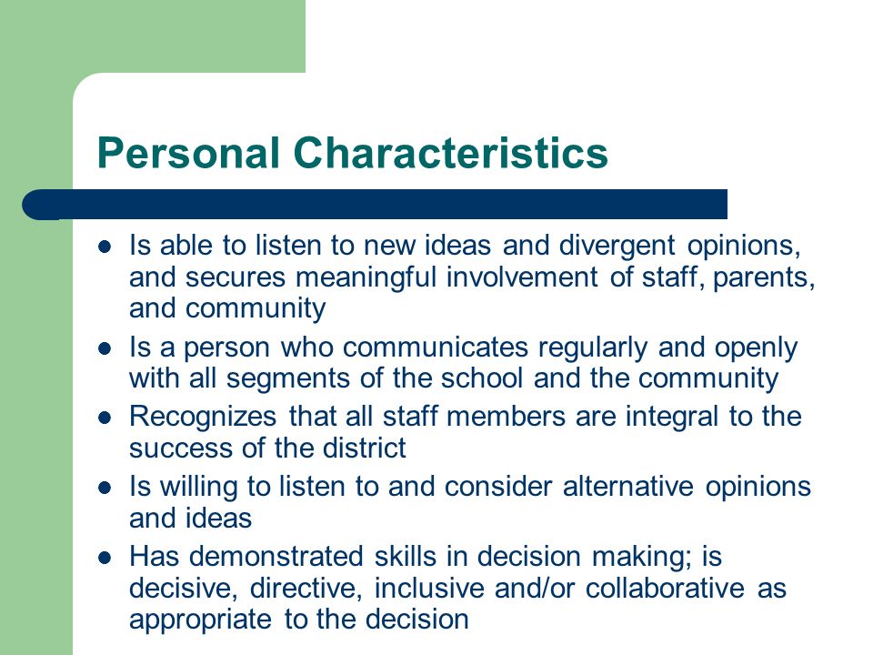 Personal Characteristics Is able to listen to new ideas and divergent opinions, and secures meaningful involvement of staff, parents, and community Is a person who communicates regularly and openly with all segments of the school and the community Recognizes that all staff members are integral to the success of the district Is willing to listen to and consider alternative opinions and ideas Has demonstrated skills in decision making; is decisive, directive, inclusive and/or collaborative as appropriate to the decision