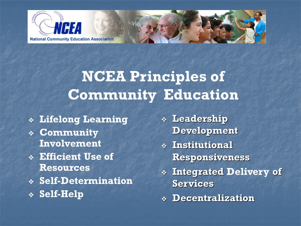 Lifelong Learning Community Involvement Efficient Use of Resources Self-Determination Self-Help NCEA Principles of Community Education Leadership Development Leadership Development Institutional Responsiveness Institutional Responsiveness Integrated of Services Integrated Delivery of Services Decentralization Decentralization