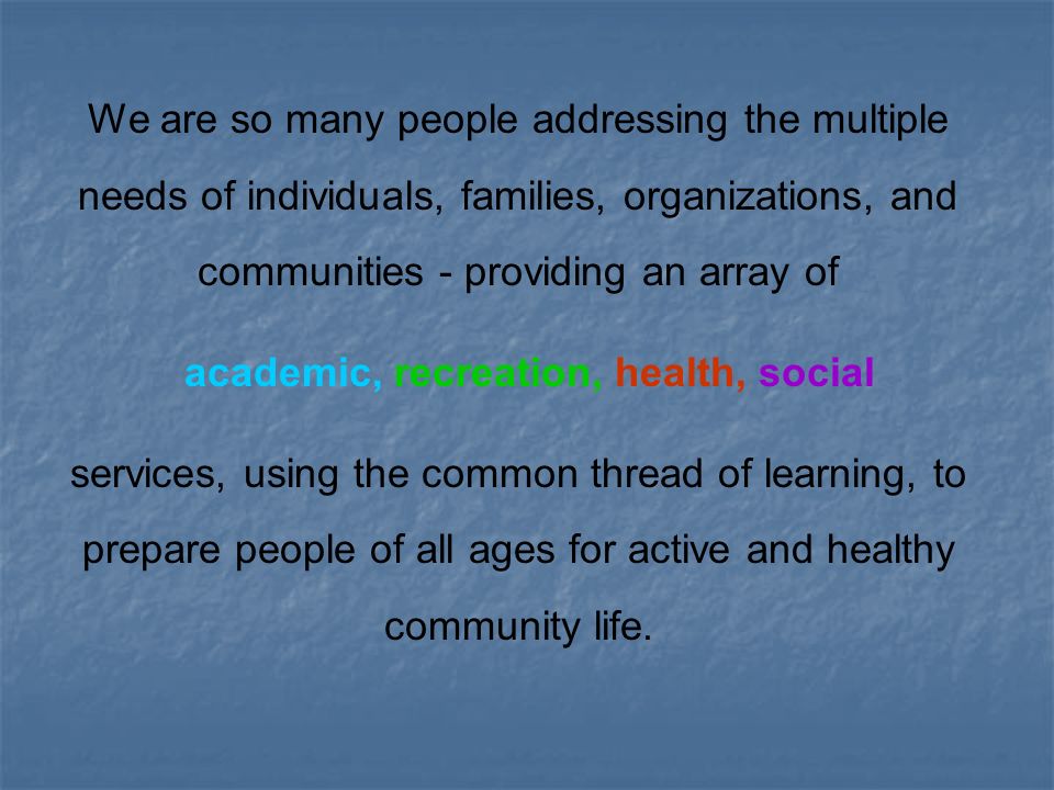 We are so many people addressing the multiple needs of individuals, families, organizations, and communities - providing an array of academic, recreation, health, social services, using the common thread of learning, to prepare people of all ages for active and healthy community life.