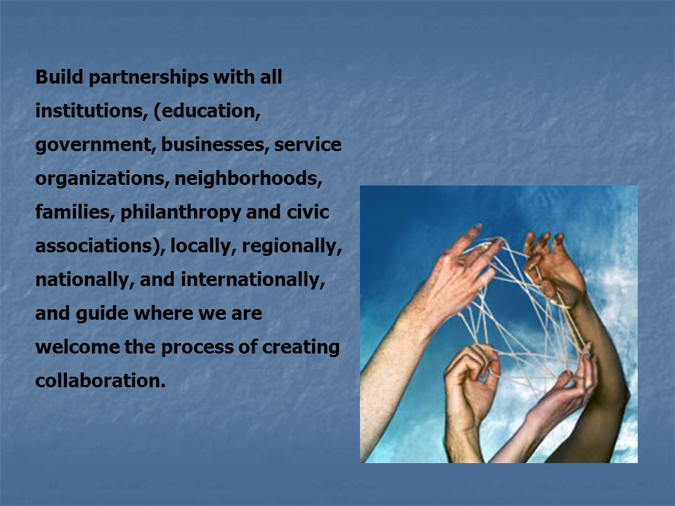 Build partnerships with all institutions, (education, government, businesses, service organizations, neighborhoods, families, philanthropy and civic associations), locally, regionally, nationally, and internationally, and guide where we are welcome the process of creating collaboration.