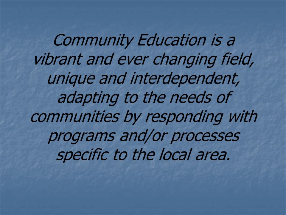 Community Education is a vibrant and ever changing field, unique and interdependent, adapting to the needs of communities by responding with programs and/or processes specific to the local area.