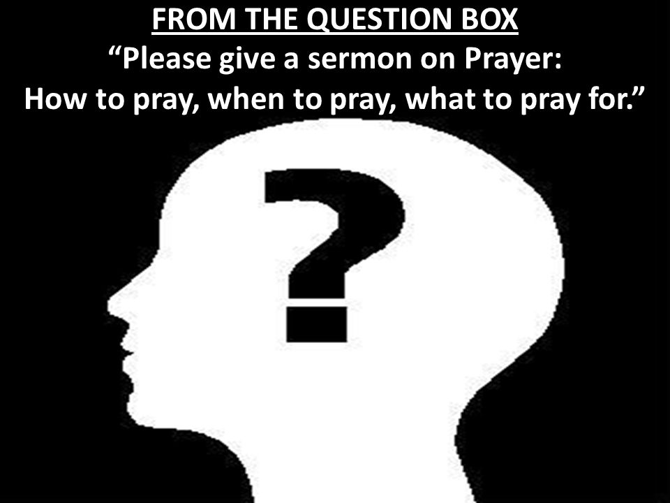 Please give a sermon on Prayer: How to pray, when to pray, what to pray for. FROM THE QUESTION BOX