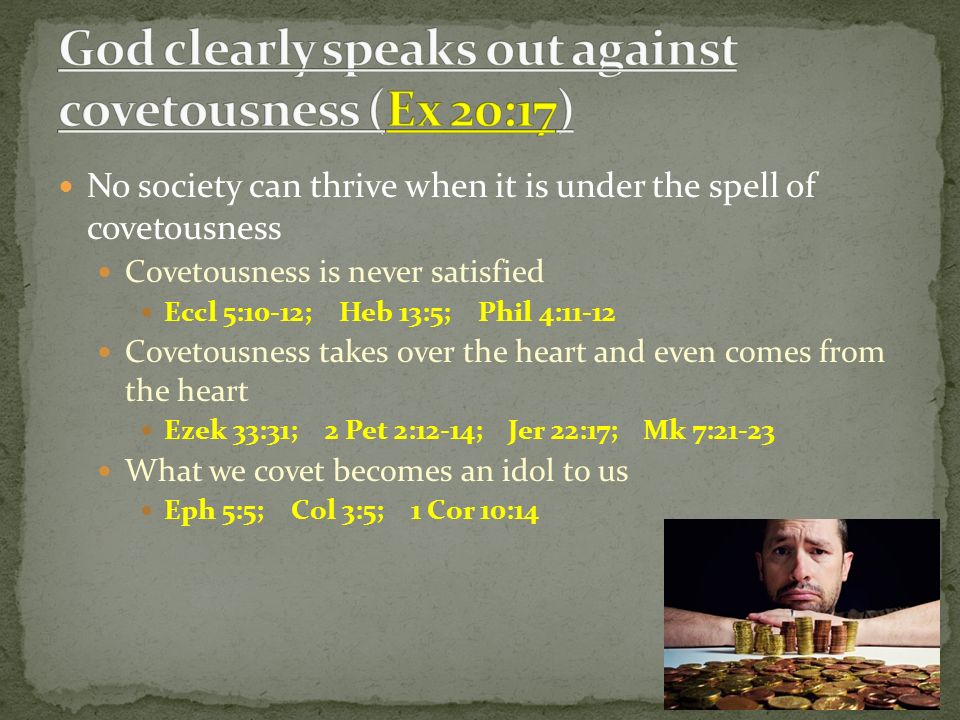 No society can thrive when it is under the spell of covetousness Covetousness is never satisfied Eccl 5:10-12; Heb 13:5; Phil 4:11-12 Covetousness takes over the heart and even comes from the heart Ezek 33:31; 2 Pet 2:12-14; Jer 22:17; Mk 7:21-23 What we covet becomes an idol to us Eph 5:5; Col 3:5; 1 Cor 10:14