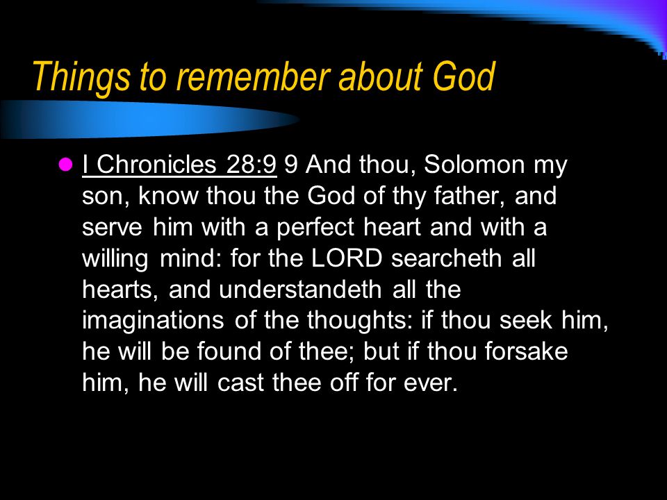 Things to remember about God I Chronicles 28:9 9 And thou, Solomon my son, know thou the God of thy father, and serve him with a perfect heart and with a willing mind: for the LORD searcheth all hearts, and understandeth all the imaginations of the thoughts: if thou seek him, he will be found of thee; but if thou forsake him, he will cast thee off for ever.