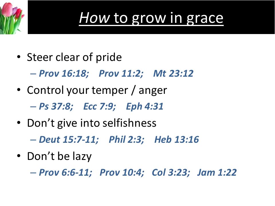 Steer clear of pride –P–Prov 16:18; Prov 11:2; Mt 23:12 Control your temper / anger –P–Ps 37:8; Ecc 7:9; Eph 4:31 Dont give into selfishness –D–Deut 15:7-11; Phil 2:3; Heb 13:16 Dont be lazy –P–Prov 6:6-11; Prov 10:4; Col 3:23; Jam 1:22 How to grow in grace