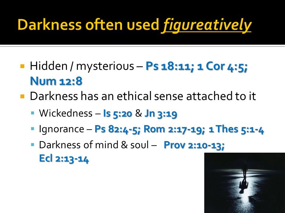 Ps 18:11; 1 Cor 4:5; Num 12:8 Hidden / mysterious – Ps 18:11; 1 Cor 4:5; Num 12:8 Darkness has an ethical sense attached to it Is 5:20 Jn 3:19 Wickedness – Is 5:20 & Jn 3:19 Ps 82:4-5; Rom 2:17-19; 1 Thes 5:1-4 Ignorance – Ps 82:4-5; Rom 2:17-19; 1 Thes 5:1-4 Prov 2:10-13; Ecl 2:13-14 Darkness of mind & soul – Prov 2:10-13; Ecl 2:13-14