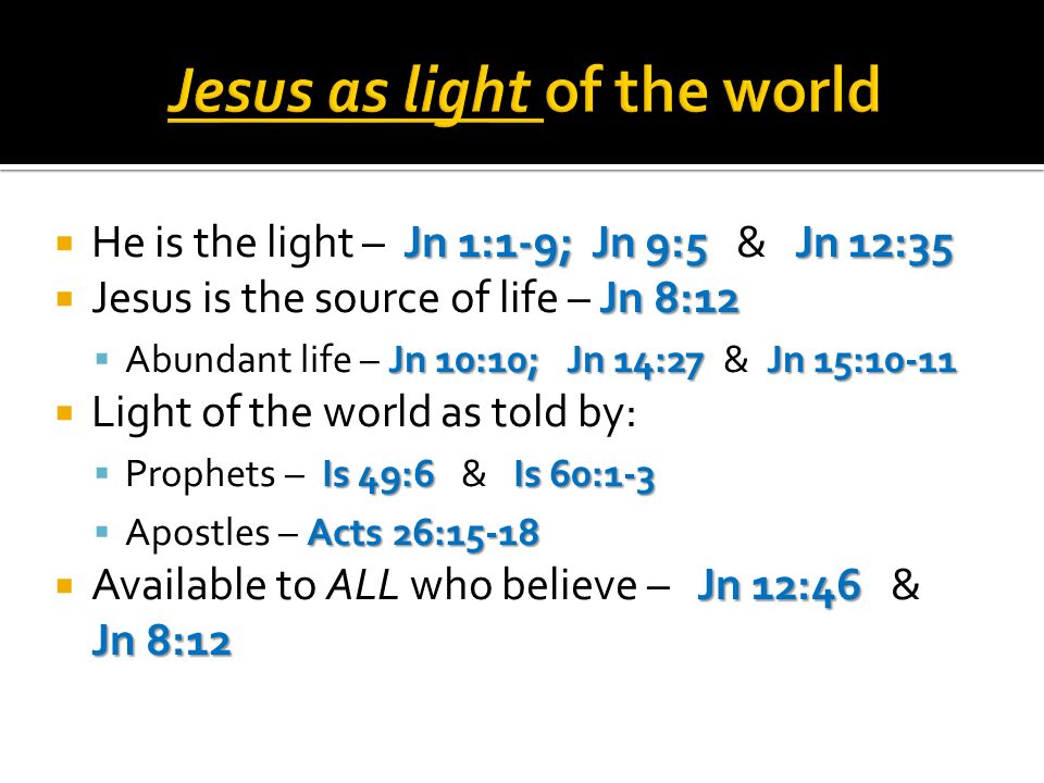 Jn 1:1-9; Jn 9:5 Jn 12:35 He is the light – Jn 1:1-9; Jn 9:5 & Jn 12:35 Jn 8:12 Jesus is the source of life – Jn 8:12 Jn 10:10; Jn 14:27 Jn 15:10-11 Abundant life – Jn 10:10; Jn 14:27 & Jn 15:10-11 Light of the world as told by: Is 49:6 Is 60:1-3 Prophets – Is 49:6 & Is 60:1-3 Acts 26:15-18 Apostles – Acts 26:15-18 Jn 12:46 Jn 8:12 Available to ALL who believe – Jn 12:46 & Jn 8:12