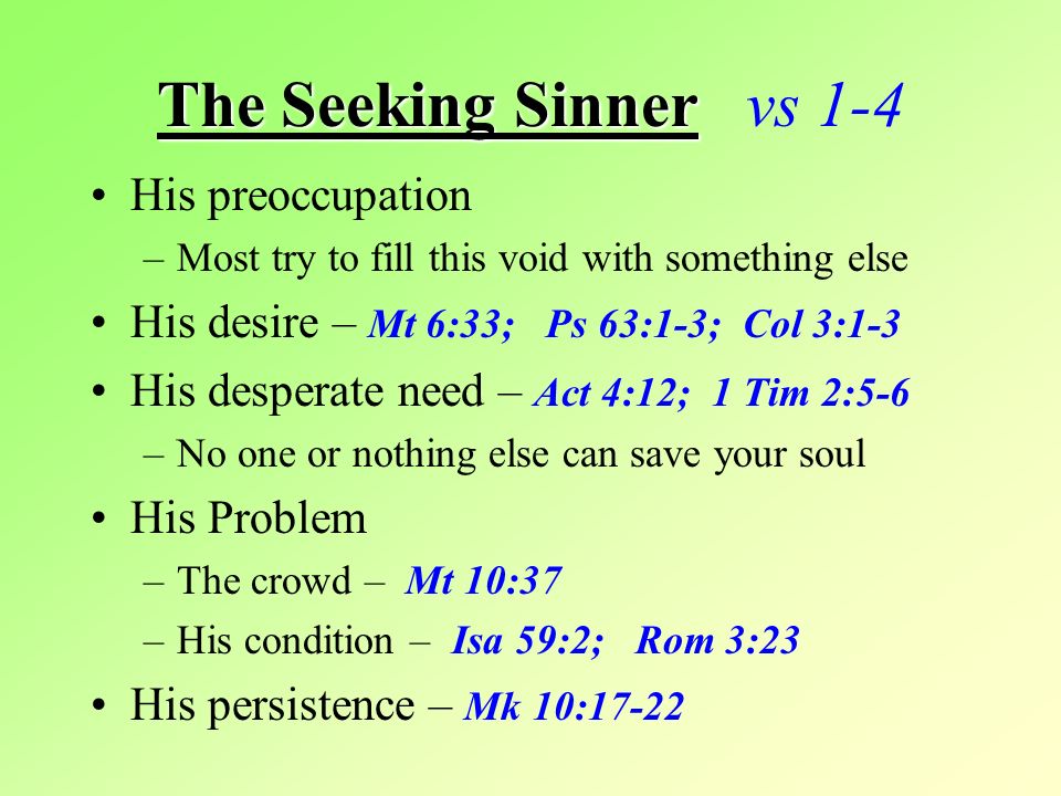 The Seeking Sinner The Seeking Sinner vs 1-4 His preoccupation –Most try to fill this void with something else His desire – Mt 6:33; Ps 63:1-3; Col 3:1-3 His desperate need – Act 4:12; 1 Tim 2:5-6 –No one or nothing else can save your soul His Problem –The crowd – Mt 10:37 –His condition – Isa 59:2; Rom 3:23 His persistence – Mk 10:17-22